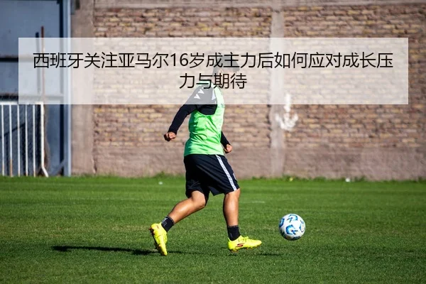 西班牙关注亚马尔16岁成主力后如何应对成长压力与期待