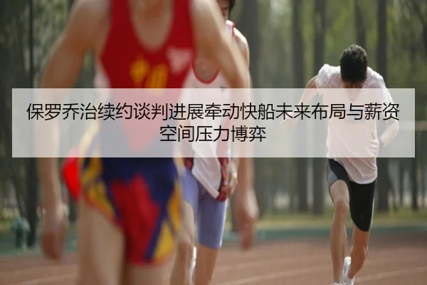 保罗乔治续约谈判进展牵动快船未来布局与薪资空间压力博弈