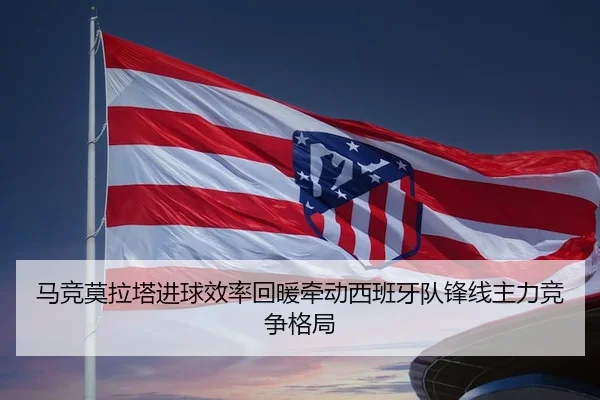 马竞莫拉塔进球效率回暖牵动西班牙队锋线主力竞争格局