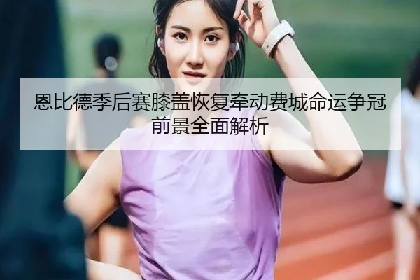 恩比德季后赛膝盖恢复牵动费城命运争冠前景全面解析 - kaiyun