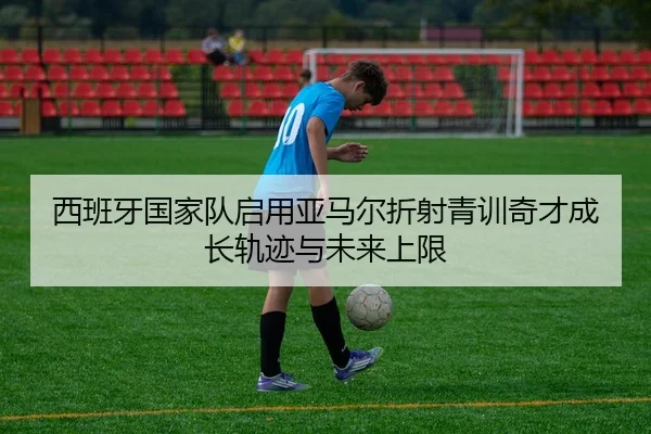 西班牙国家队启用亚马尔折射青训奇才成长轨迹与未来上限 - kaiyun