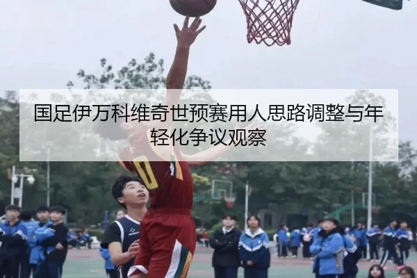 国足伊万科维奇世预赛用人思路调整与年轻化争议观察