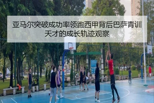 亚马尔突破成功率领跑西甲背后巴萨青训天才的成长轨迹观察