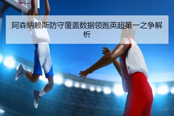 阿森纳赖斯防守覆盖数据领跑英超第一之争解析