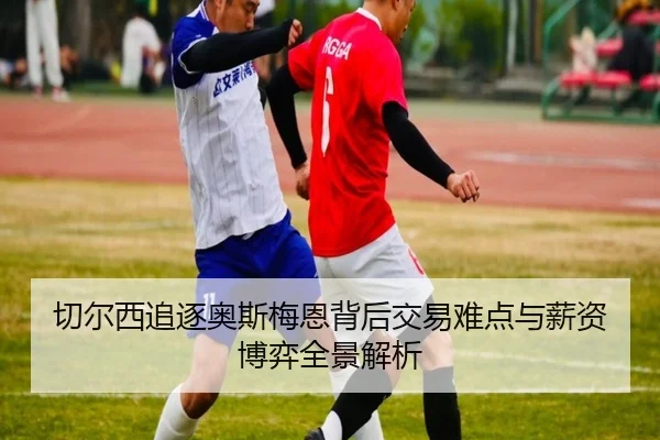 切尔西追逐奥斯梅恩背后交易难点与薪资博弈全景解析