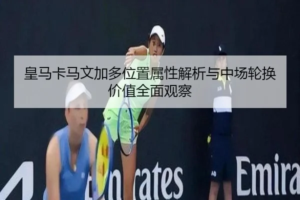 皇马卡马文加多位置属性解析与中场轮换价值全面观察