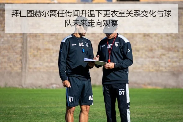 拜仁图赫尔离任传闻升温下更衣室关系变化与球队未来走向观察