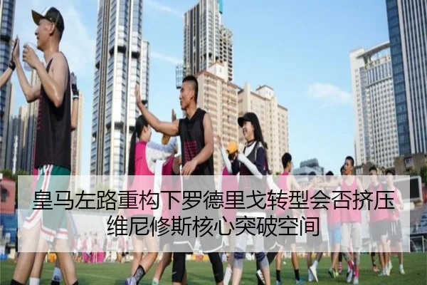 皇马左路重构下罗德里戈转型会否挤压维尼修斯核心突破空间