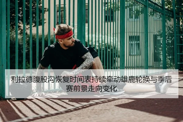 利拉德腹股沟恢复时间表持续牵动雄鹿轮换与季后赛前景走向变化