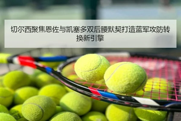 切尔西聚焦恩佐与凯塞多双后腰默契打造蓝军攻防转换新引擎