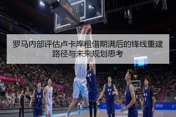 罗马内部评估卢卡库租借期满后的锋线重建路径与未来规划思考