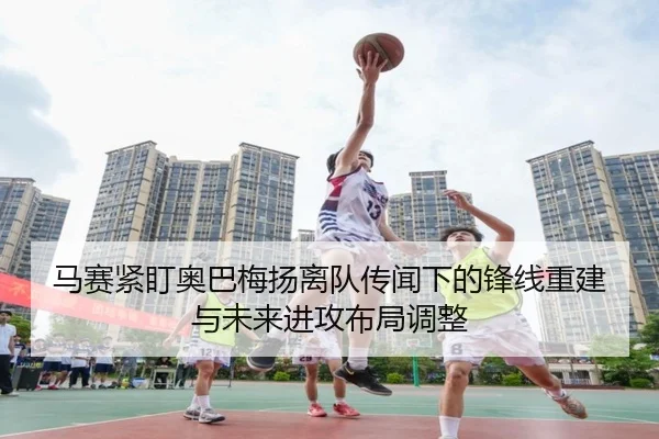 马赛紧盯奥巴梅扬离队传闻下的锋线重建与未来进攻布局调整