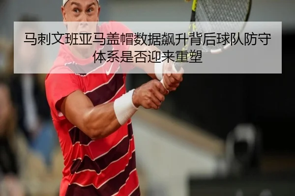 马刺文班亚马盖帽数据飙升背后球队防守体系是否迎来重塑