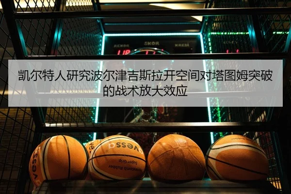 凯尔特人研究波尔津吉斯拉开空间对塔图姆突破的战术放大效应
