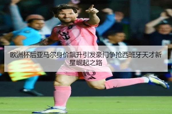 欧洲杯后亚马尔身价飙升引发豪门争抢西班牙天才新星崛起之路