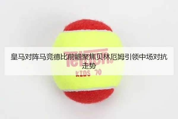 皇马对阵马竞德比前瞻聚焦贝林厄姆引领中场对抗走势