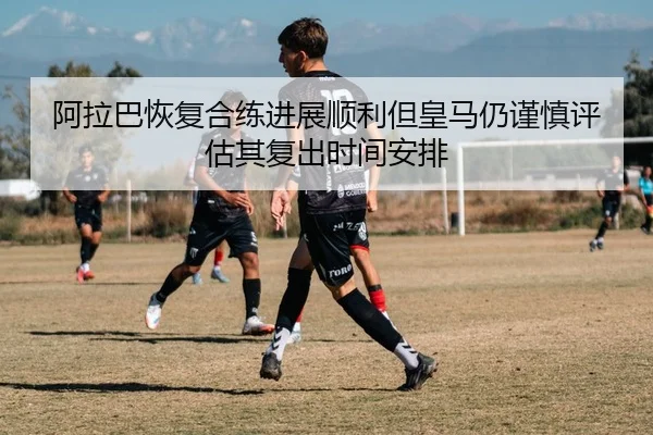 阿拉巴恢复合练进展顺利但皇马仍谨慎评估其复出时间安排