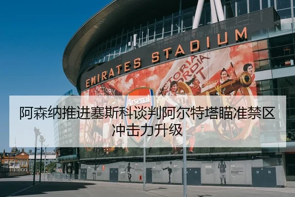 阿森纳推进塞斯科谈判阿尔特塔瞄准禁区冲击力升级