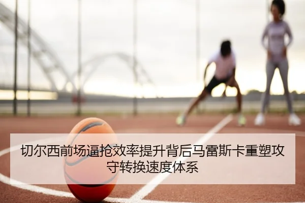 切尔西前场逼抢效率提升背后马雷斯卡重塑攻守转换速度体系